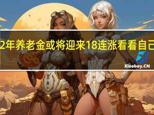 2022年养老金或将迎来18连涨　看看自己能涨多少
