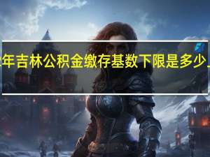 2022年吉林公积金缴存基数下限是多少　上限是多少