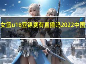 2022年女篮u18亚锦赛有直播吗 2022中国女篮最新比赛