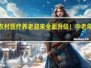 2022年年农村医疗养老迎来全面升级！ 中老年人以后有着落了