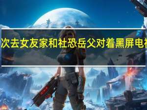 2022年年7月14日更新 男子第一次去女友家和社恐岳父对着黑屏电视机打坐 看着都紧张具体内容详细介绍