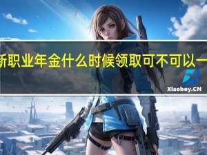 2022年年7月14日更新 职业年金什么时候领取 可不可以一次性领取具体内容详细介绍