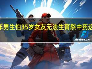 2022年年7月14日更新 94年男生怕35岁女友无法生育熬中药 这不是择偶条件具体内容详细介绍