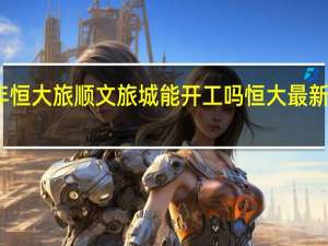 2022年恒大旅顺文旅城能开工吗 恒大最新消息2022年