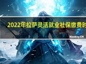 2022年拉萨灵活就业社保缴费时间：交医养老保险到几号截止