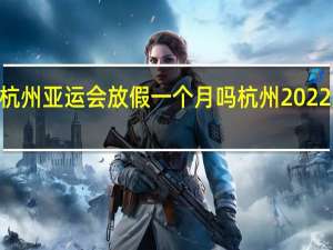 2022年杭州亚运会放假一个月吗 杭州2022亚运会停工令