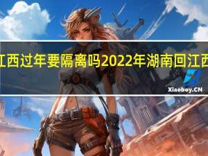 2022年湖南回江西过年要隔离吗 2022年湖南回江西过年要做核酸检测吗