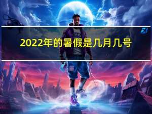 2022年的暑假是几月几号（暑假是几月到几月）