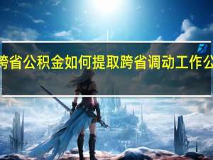 2022年跨省公积金如何提取 跨省调动工作公积金如何提取