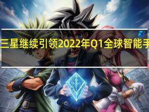 2022年07月11日更新 三星继续引领2022年Q1全球智能手机市场 苹果和小米紧跟其后
