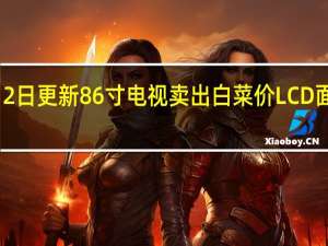 2022年07月12日更新 86寸电视卖出白菜价 LCD面板迎10年来减产潮：部分跌破成本