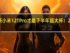 2022年07月14日更新 小米12T Pro才是下半年超大杯！2亿像素配5000mAh大电池