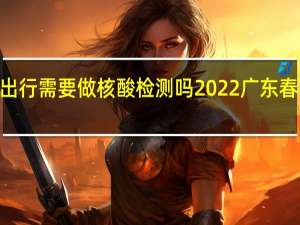 2022广东省内出行需要做核酸检测吗 2022广东春节返乡人员最新规定