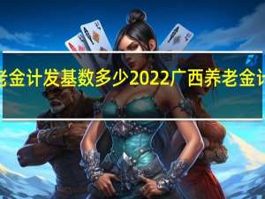 2022广西养老金计发基数多少　2022广西养老金计发基数怎么计算的