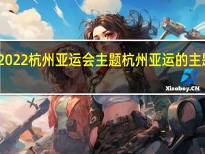 2022杭州亚运会主题 杭州亚运的主题口号