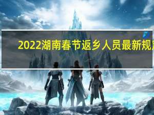 2022湖南春节返乡人员最新规定：省外返乡需要做核酸检测吗附各地最新通知！