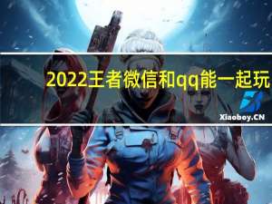 2022王者微信和qq能一起玩（王者微信和qq能一起玩）