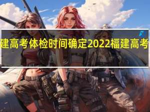 2022福建高考体检时间确定 2022福建高考体检在几月份