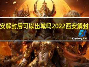 2022西安解封后可以出城吗 2022西安解封时间最新消息