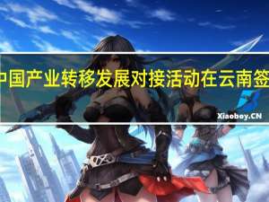 2023中国产业转移发展对接活动在云南签约3966亿元