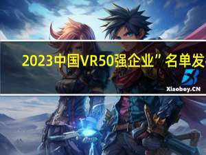 2023中国VR50强企业”名单发布