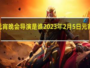 2023元宵晚会导演是谁 2023年2月5日元宵晚会节目单