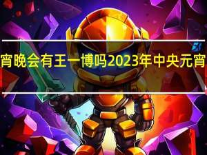 2023元宵晚会有王一博吗 2023年中央元宵节晚会节目单