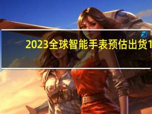 2023全球智能手表预估出货1.3亿块：前三为苹果、三星和华为