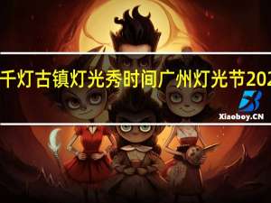 2023千灯古镇灯光秀时间 广州灯光节2023年时间表