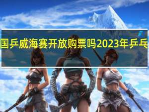 2023国乒威海赛开放购票吗 2023年乒乓球所有比赛