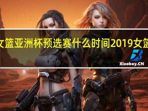 2023女篮亚洲杯预选赛什么时间 2019女篮亚洲杯赛程