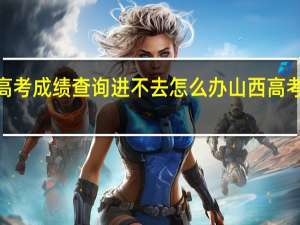 2023山西高考成绩查询进不去怎么办 山西高考成绩什么时候出_