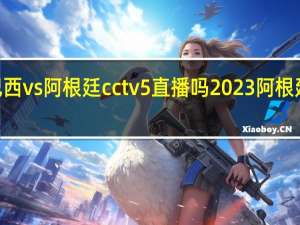 2023巴西vs阿根廷cctv5直播吗 2023阿根廷比赛时间表