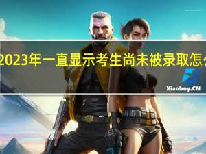 2023年一直显示考生尚未被录取怎么回事
