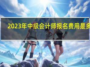 2023年中级会计师报名费用是多少