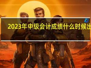 2023年中级会计成绩什么时候出来