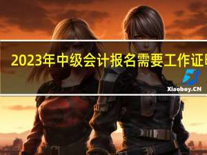 2023年中级会计报名需要工作证明吗