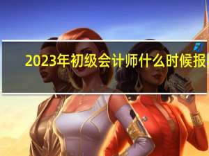 2023年初级会计师什么时候报名