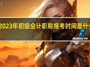2023年初级会计职称报考时间是什么时候
