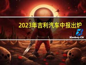 2023年吉利汽车中报出炉：销量和营收双攀升 致力“造每个人的智能精品车”
