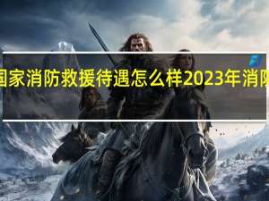 2023年国家消防救援待遇怎么样 2023年消防月主题是什么