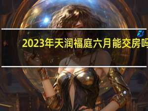 2023年天润福庭六月能交房吗