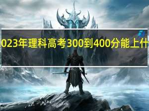 2023年理科高考300到400分能上什么大学