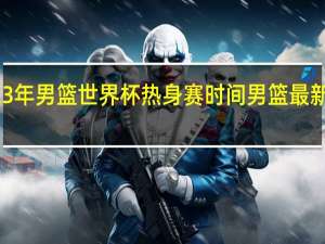 2023年男篮世界杯热身赛时间 男篮最新比赛时间