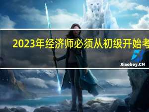2023年经济师必须从初级开始考吗