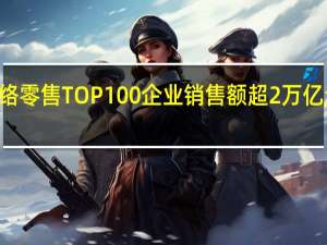 2023年网络零售TOP100企业销售额超2万亿元 比去年提升13.2%