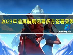 2023年迪拜航展闭幕 多方签署采购大单