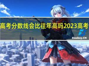2023年高考分数线会比往年高吗 2023高考分数线会降吗