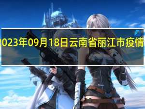 2023年09月18日云南省丽江市疫情大数据-今日/今天疫情全网搜索最新实时消息动态情况通知播报