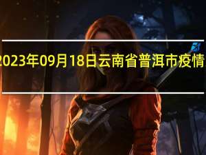2023年09月18日云南省普洱市疫情大数据-今日/今天疫情全网搜索最新实时消息动态情况通知播报